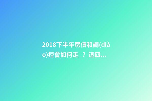 2018下半年房價和調(diào)控會如何走？這四點講明白！